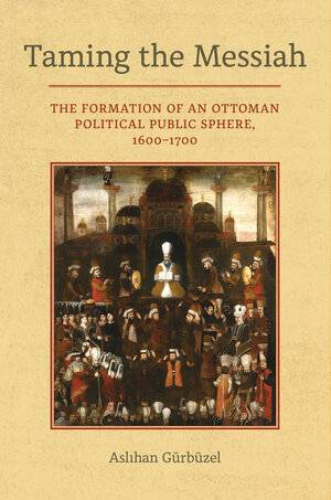Taming the Messiah: The Formation of an Ottoman Political Public Sphere, 1600-1700 